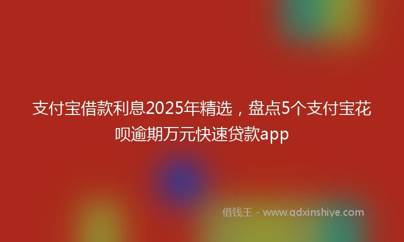 支付宝借款利息2025年精选，盘点5个支付宝花呗逾期万元快速贷款app