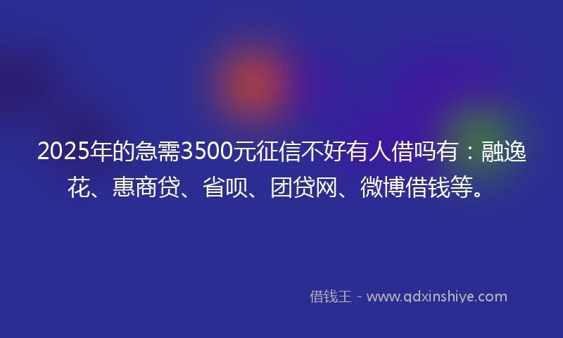 2025年的急需3500元征信不好有人借吗有：融逸花、惠商贷、省呗、团贷网、微博借钱等。