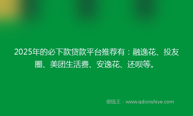 2025年的必下款贷款平台推荐有：融逸花、投友圈、美团生活费、安逸花、还呗等。