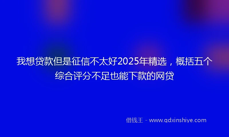 我想贷款但是征信不太好2025年精选，概括五个综合评分不足也能下款的网贷