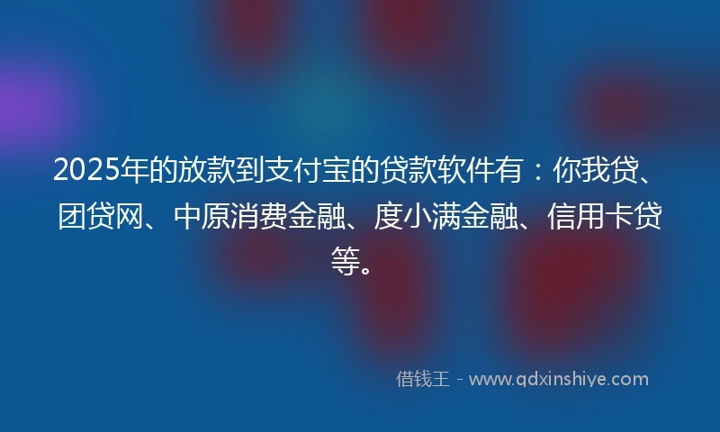 2025年的放款到支付宝的贷款软件有：你我贷、团贷网、中原消费金融、度小满金融、信用卡贷等。
