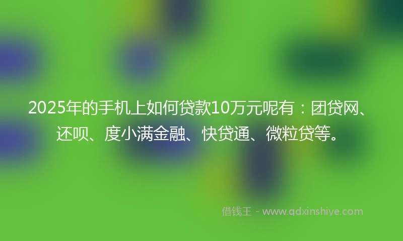 2025年的手机上如何贷款10万元呢有：团贷网、还呗、度小满金融、快贷通、微粒贷等。