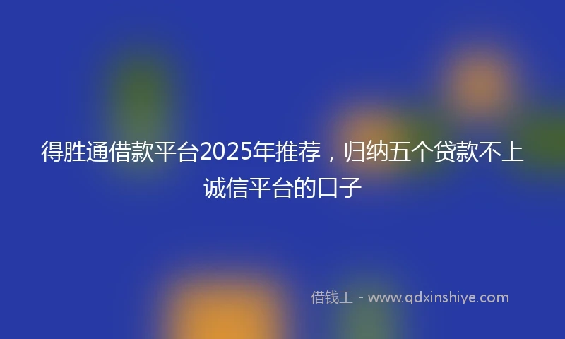 得胜通借款平台2025年推荐，归纳五个贷款不上诚信平台的口子