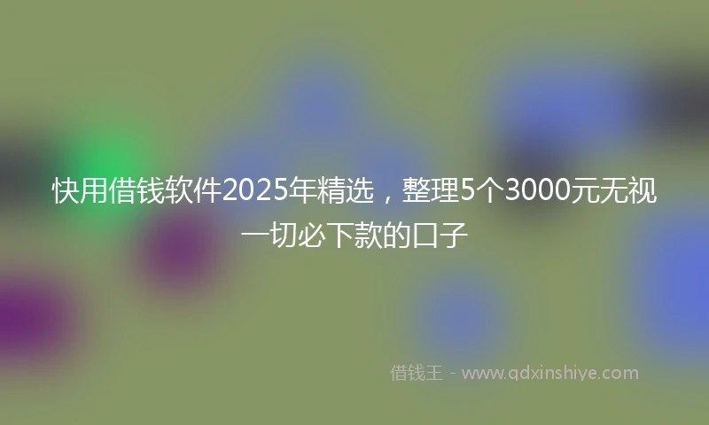 快用借钱软件2025年精选，整理5个3000元无视一切必下款的口子