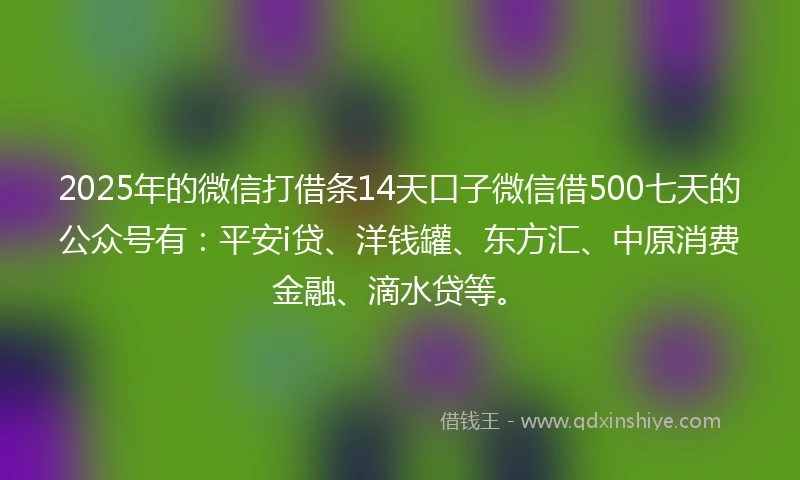 2025年的微信打借条14天口子微信借500七天的公众号有：平安i贷、洋钱罐、东方汇、中原消费金融、滴水贷等。