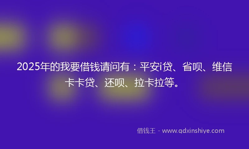 2025年的我要借钱请问有：平安i贷、省呗、维信卡卡贷、还呗、拉卡拉等。