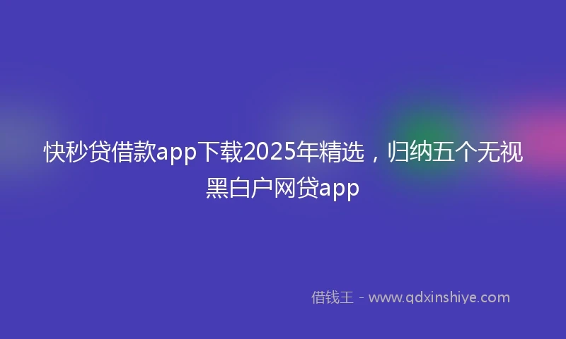 快秒贷借款app下载2025年精选，归纳五个无视黑白户网贷app