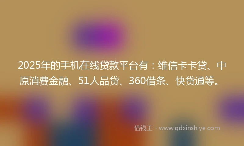 2025年的手机在线贷款平台有：维信卡卡贷、中原消费金融、51人品贷、360借条、快贷通等。