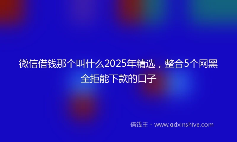 微信借钱那个叫什么2025年精选，整合5个网黑全拒能下款的口子