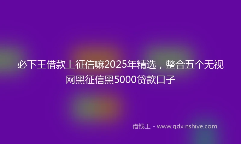必下王借款上征信嘛2025年精选，整合五个无视网黑征信黑5000贷款口子