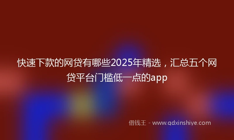 快速下款的网贷有哪些2025年精选，汇总五个网贷平台门槛低一点的app