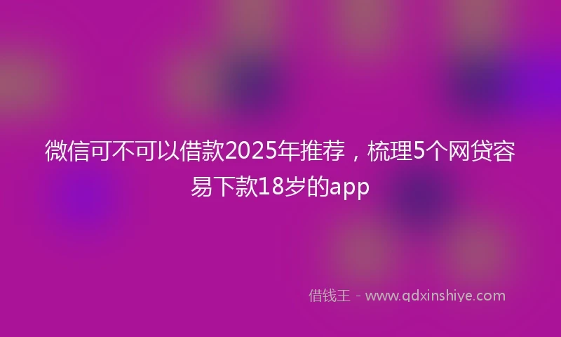 微信可不可以借款2025年推荐，梳理5个网贷容易下款18岁的app