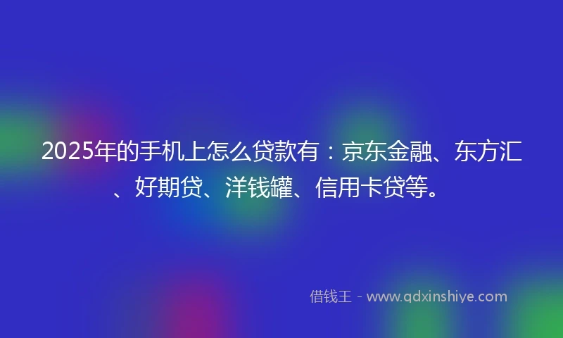 2025年的手机上怎么贷款有：京东金融、东方汇、好期贷、洋钱罐、信用卡贷等。