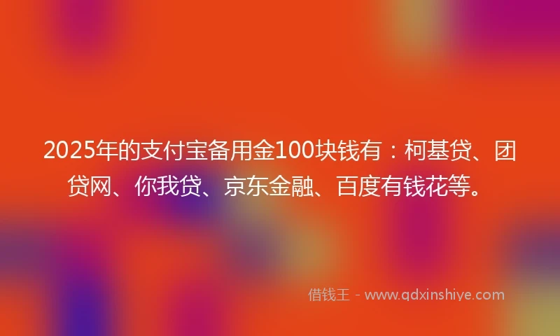 2025年的支付宝备用金100块钱有：柯基贷、团贷网、你我贷、京东金融、百度有钱花等。
