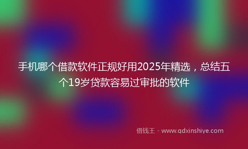手机哪个借款软件正规好用2025年精选，总结五个19岁贷款容易过审批的软件