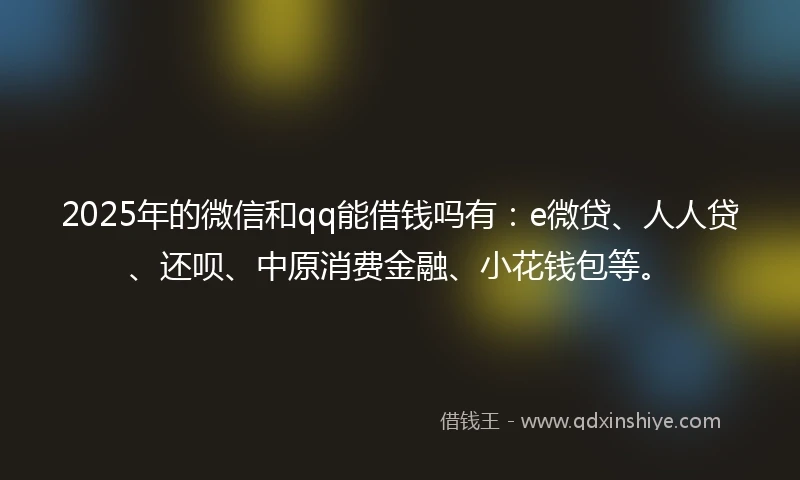 2025年的微信和qq能借钱吗有：e微贷、人人贷、还呗、中原消费金融、小花钱包等。