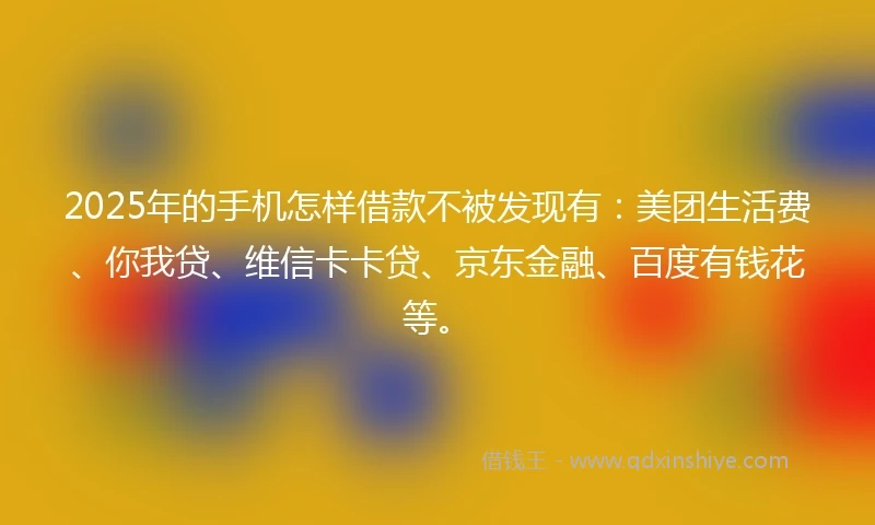 2025年的手机怎样借款不被发现有：美团生活费、你我贷、维信卡卡贷、京东金融、百度有钱花等。