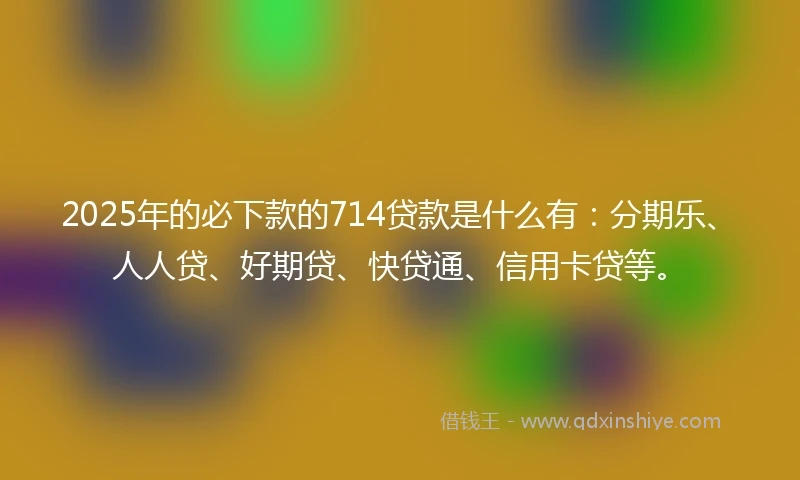 2025年的必下款的714贷款是什么有：分期乐、人人贷、好期贷、快贷通、信用卡贷等。