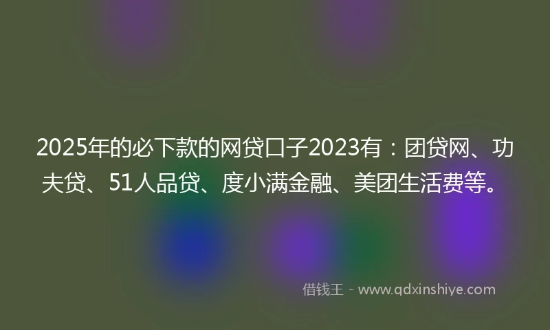 2025年的必下款的网贷口子2023有：团贷网、功夫贷、51人品贷、度小满金融、美团生活费等。