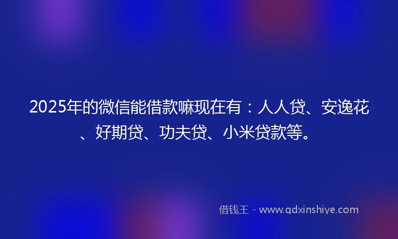 2025年的微信能借款嘛现在有：人人贷、安逸花、好期贷、功夫贷、小米贷款等。