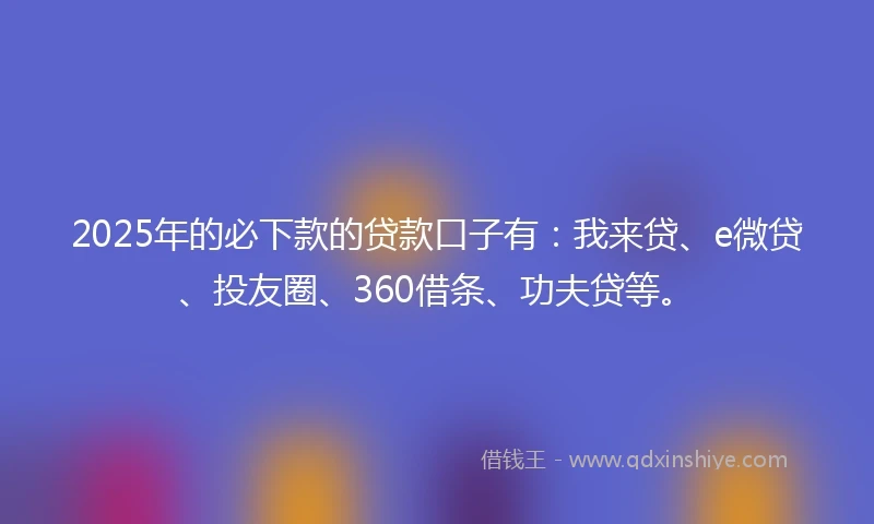 2025年的必下款的贷款口子有：我来贷、e微贷、投友圈、360借条、功夫贷等。