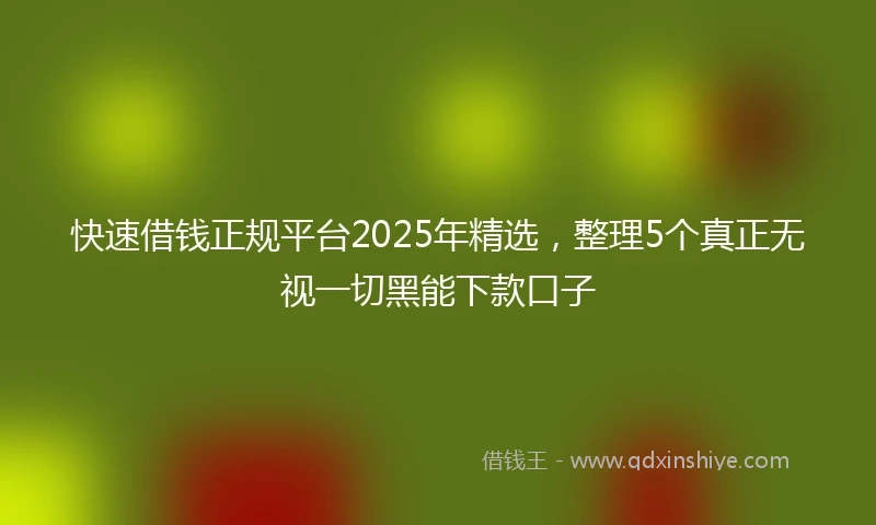 快速借钱正规平台2025年精选，整理5个真正无视一切黑能下款口子