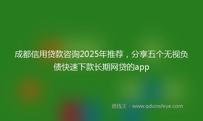 成都信用贷款咨询2025年推荐，分享五个无视负债快速下款长期网贷的app