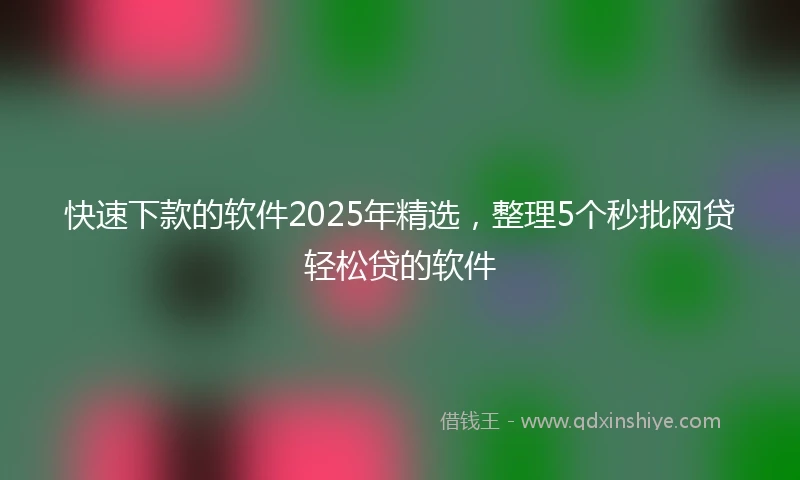 快速下款的软件2025年精选，整理5个秒批网贷轻松贷的软件