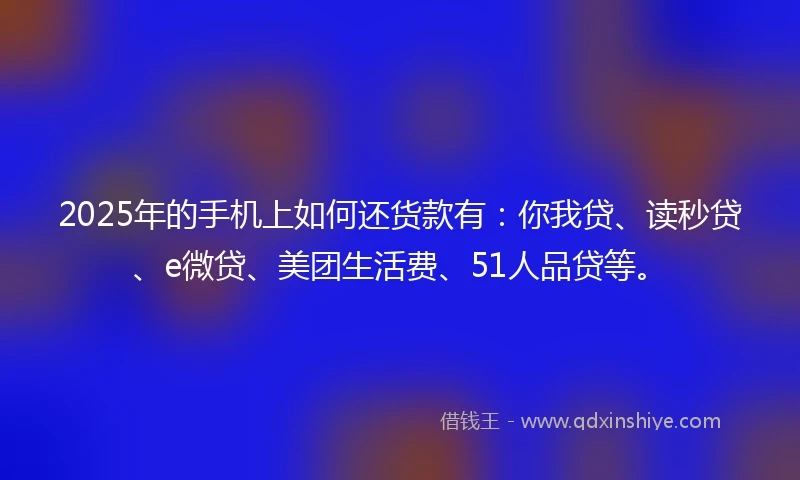 2025年的手机上如何还货款有：你我贷、读秒贷、e微贷、美团生活费、51人品贷等。