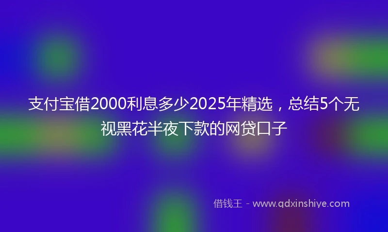 支付宝借2000利息多少2025年精选，总结5个无视黑花半夜下款的网贷口子