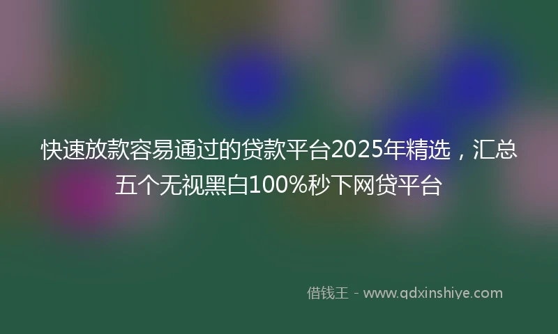 快速放款容易通过的贷款平台2025年精选，汇总五个无视黑白100%秒下网贷平台
