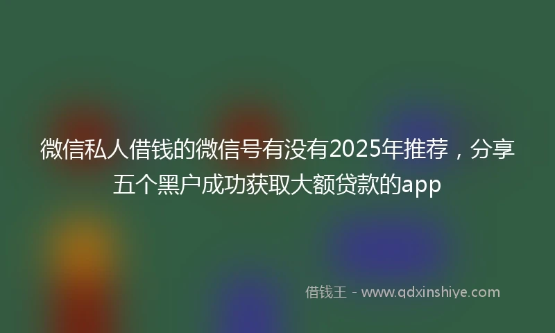 微信私人借钱的微信号有没有2025年推荐，分享五个黑户成功获取大额贷款的app
