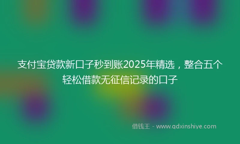支付宝贷款新口子秒到账2025年精选，整合五个轻松借款无征信记录的口子