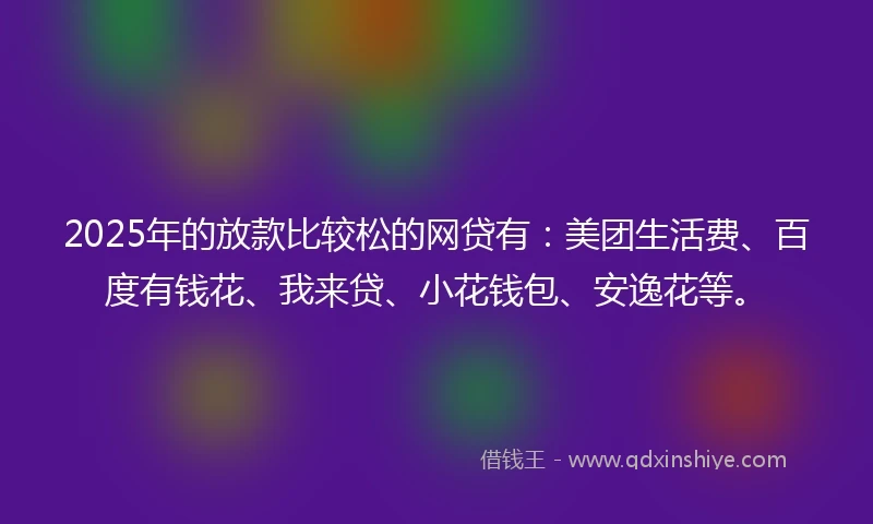 2025年的放款比较松的网贷有：美团生活费、百度有钱花、我来贷、小花钱包、安逸花等。