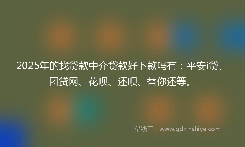 2025年的找贷款中介贷款好下款吗有：平安i贷、团贷网、花呗、还呗、替你还等。