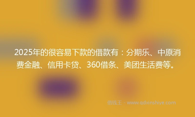 2025年的很容易下款的借款有：分期乐、中原消费金融、信用卡贷、360借条、美团生活费等。