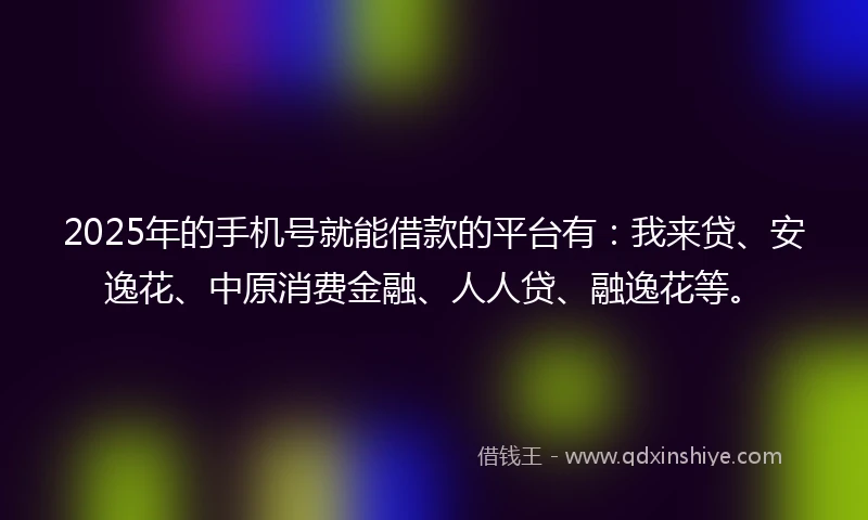 2025年的手机号就能借款的平台有：我来贷、安逸花、中原消费金融、人人贷、融逸花等。