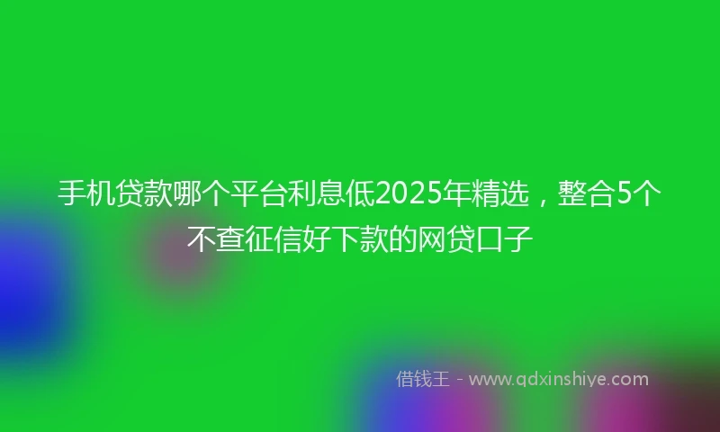 手机贷款哪个平台利息低2025年精选，整合5个不查征信好下款的网贷口子