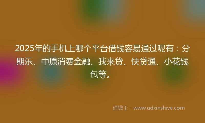 2025年的手机上哪个平台借钱容易通过呢有：分期乐、中原消费金融、我来贷、快贷通、小花钱包等。