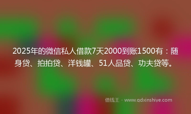 2025年的微信私人借款7天2000到账1500有：随身贷、拍拍贷、洋钱罐、51人品贷、功夫贷等。