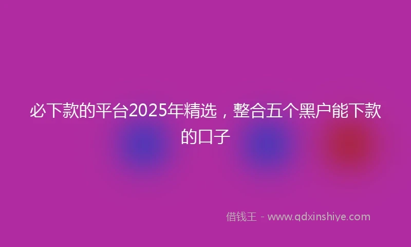 必下款的平台2025年精选，整合五个黑户能下款的口子