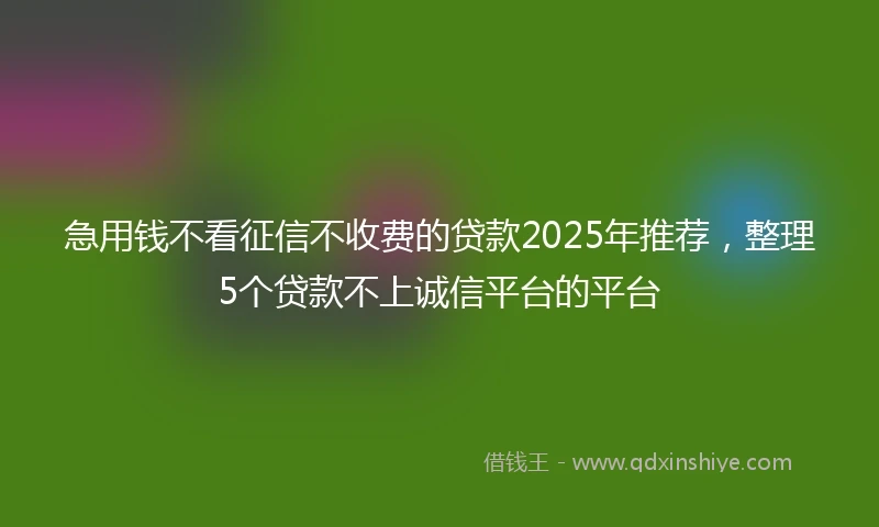 急用钱不看征信不收费的贷款2025年推荐，整理5个贷款不上诚信平台的平台