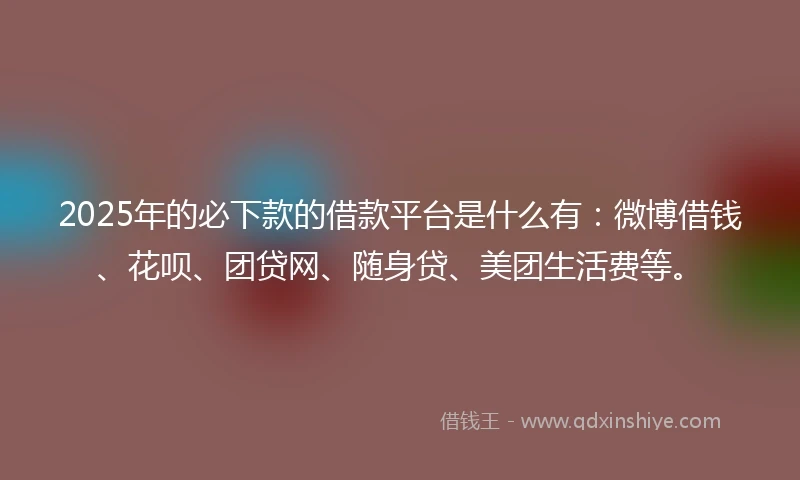2025年的必下款的借款平台是什么有：微博借钱、花呗、团贷网、随身贷、美团生活费等。