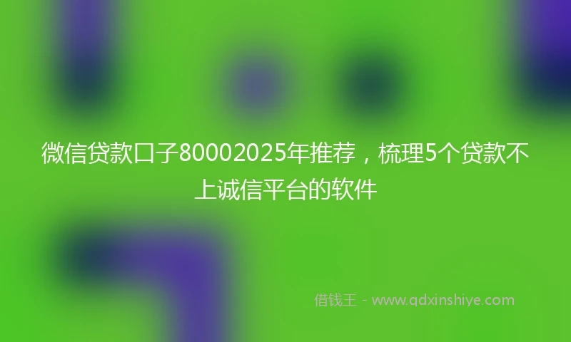 微信贷款口子80002025年推荐，梳理5个贷款不上诚信平台的软件