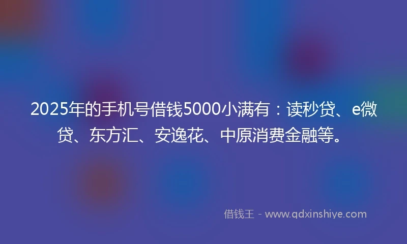 2025年的手机号借钱5000小满有：读秒贷、e微贷、东方汇、安逸花、中原消费金融等。