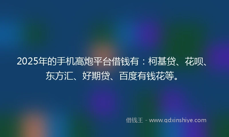 2025年的手机高炮平台借钱有：柯基贷、花呗、东方汇、好期贷、百度有钱花等。
