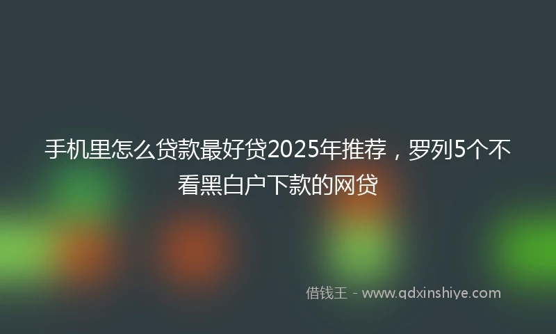 手机里怎么贷款最好贷2025年推荐，罗列5个不看黑白户下款的网贷