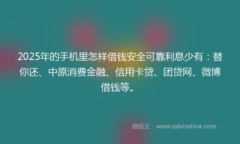 2025年的手机里怎样借钱安全可靠利息少有：替你还、中原消费金融、信用卡贷、团贷网、微博借钱等。