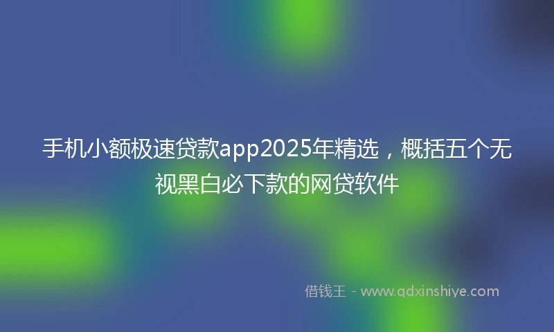 手机小额极速贷款app2025年精选，概括五个无视黑白必下款的网贷软件