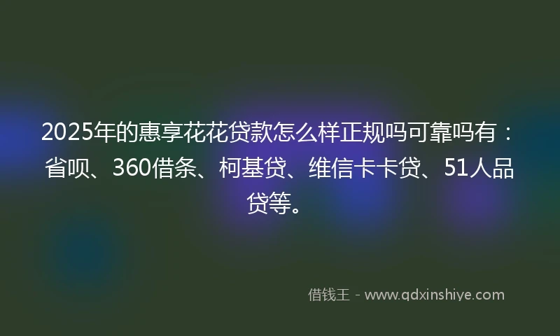 2025年的惠享花花贷款怎么样正规吗可靠吗有：省呗、360借条、柯基贷、维信卡卡贷、51人品贷等。